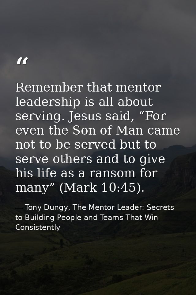 Remember that mentor leadership is all about serving. Jesus said, “For even the Son of Man came not to be served but to  — Tony Dungy, The Mentor Leader: Secrets to Building People and Teams That Win Consistently