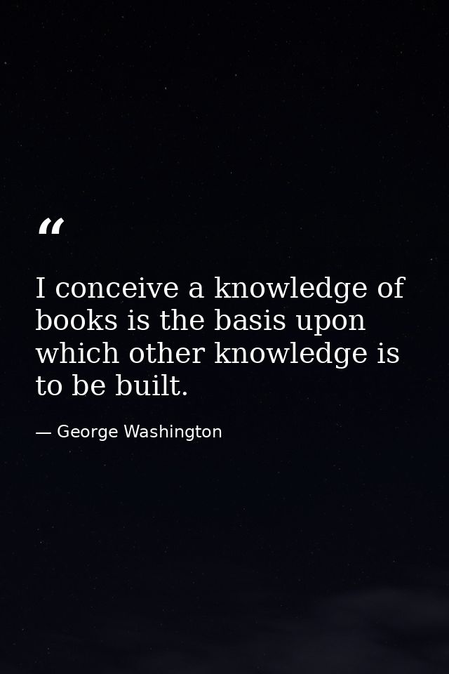 I conceive a knowledge of books is the basis upon which other knowledge is to be built. — George Washington