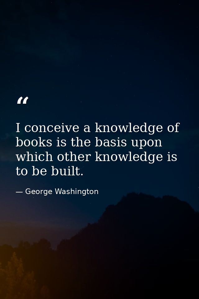 I conceive a knowledge of books is the basis upon which other knowledge is to be built. — George Washington