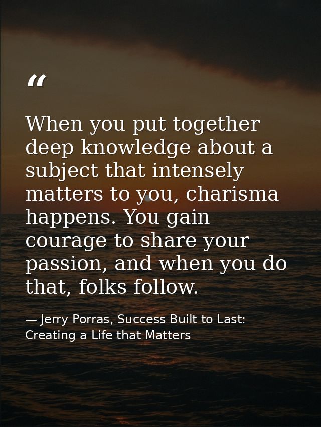 When you put together deep knowledge about a subject that intensely matters to you, charisma happens. You gain courage t — Jerry Porras, Success Built to Last: Creating a Life that Matters