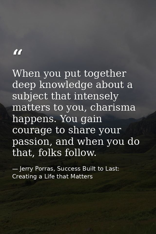 When you put together deep knowledge about a subject that intensely matters to you, charisma happens. You gain courage t — Jerry Porras, Success Built to Last: Creating a Life that Matters