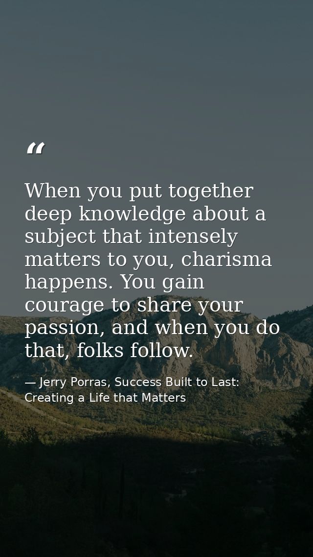 When you put together deep knowledge about a subject that intensely matters to you, charisma happens. You gain courage t — Jerry Porras, Success Built to Last: Creating a Life that Matters