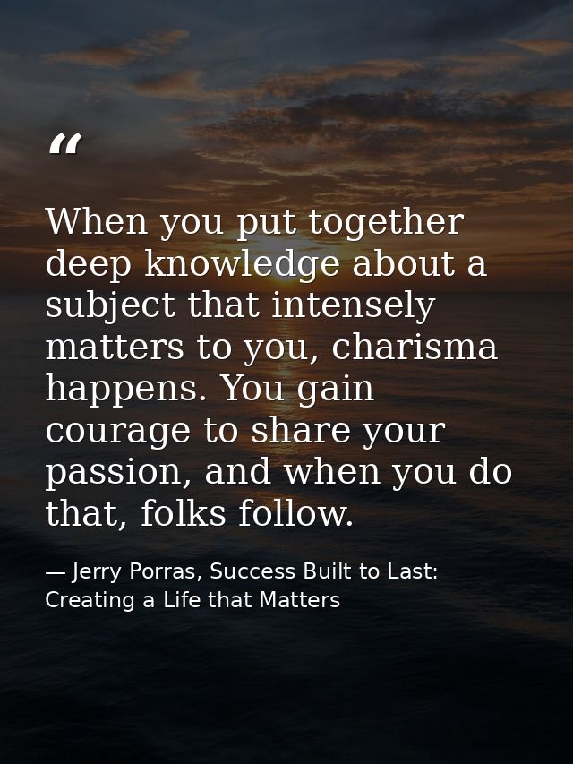 When you put together deep knowledge about a subject that intensely matters to you, charisma happens. You gain courage t — Jerry Porras, Success Built to Last: Creating a Life that Matters