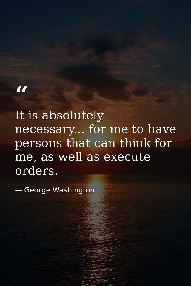It is absolutely necessary... for me to have persons that can think for me, as well as execute orders. — George Washington