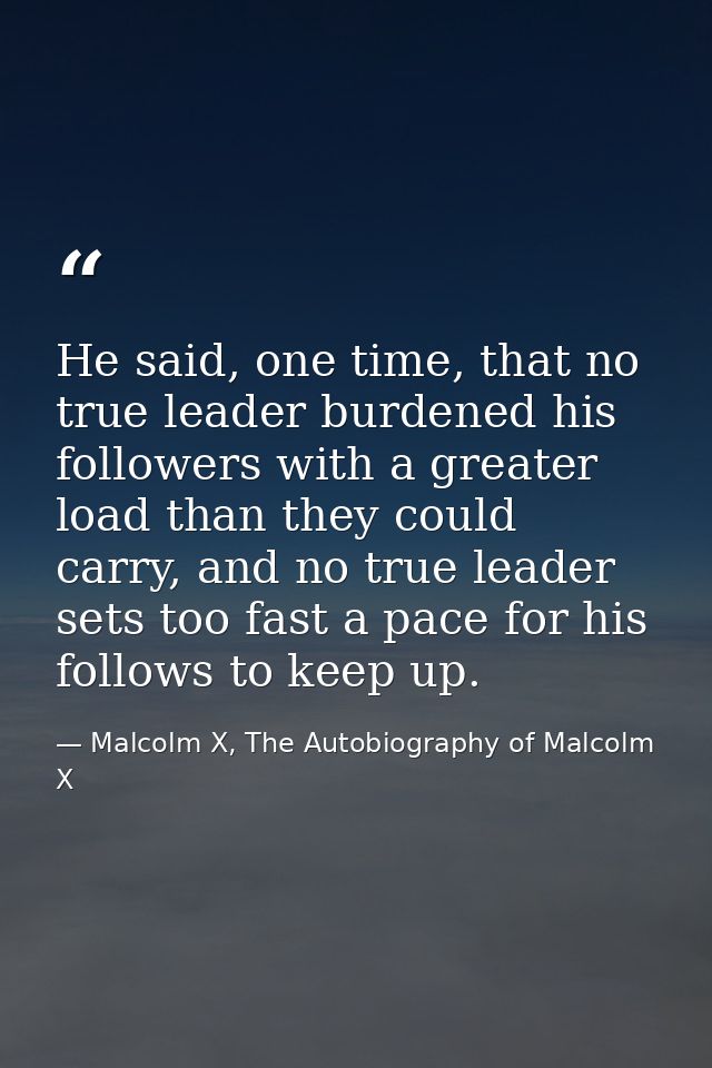He said, one time, that no true leader burdened his followers with a greater load than they could carry, and no true lea — Malcolm X, The Autobiography of Malcolm X