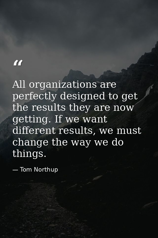 All organizations are perfectly designed to get the results they are now getting. If we want different results, we must  — Tom Northup