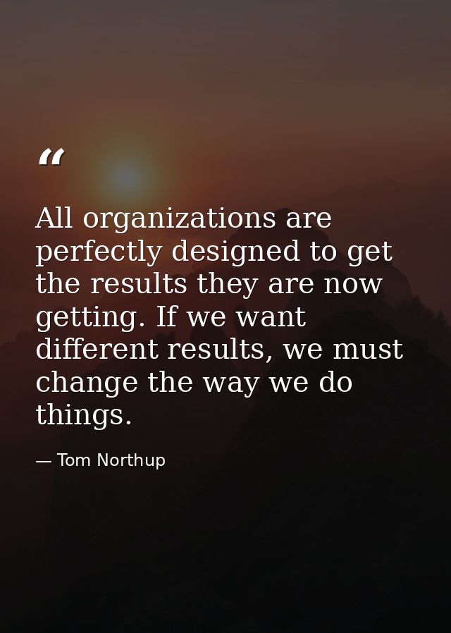 All organizations are perfectly designed to get the results they are now getting. If we want different results, we must  — Tom Northup