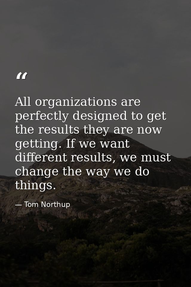 All organizations are perfectly designed to get the results they are now getting. If we want different results, we must  — Tom Northup