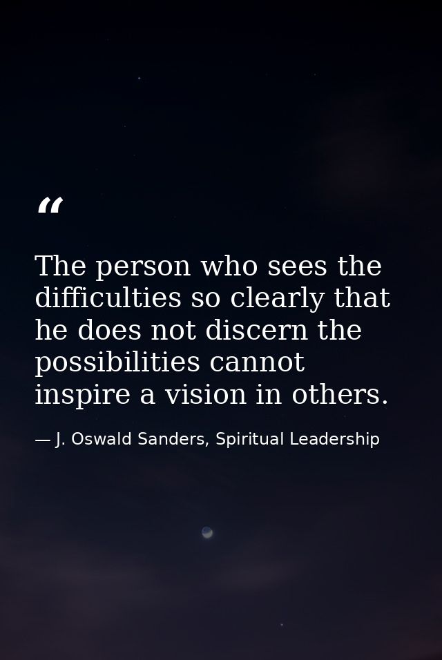 The person who sees the difficulties so clearly that he does not discern the possibilities cannot inspire a vision in ot — J. Oswald Sanders, Spiritual Leadership