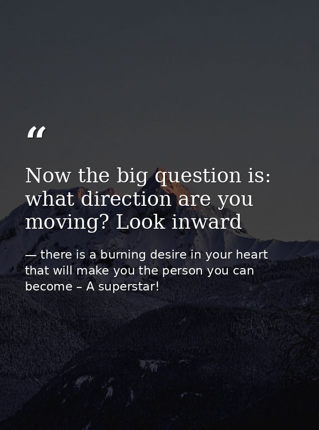 Now the big question is: what direction are you moving? Look inward — there is a burning desire in your heart that will make you the person you can become – A superstar!