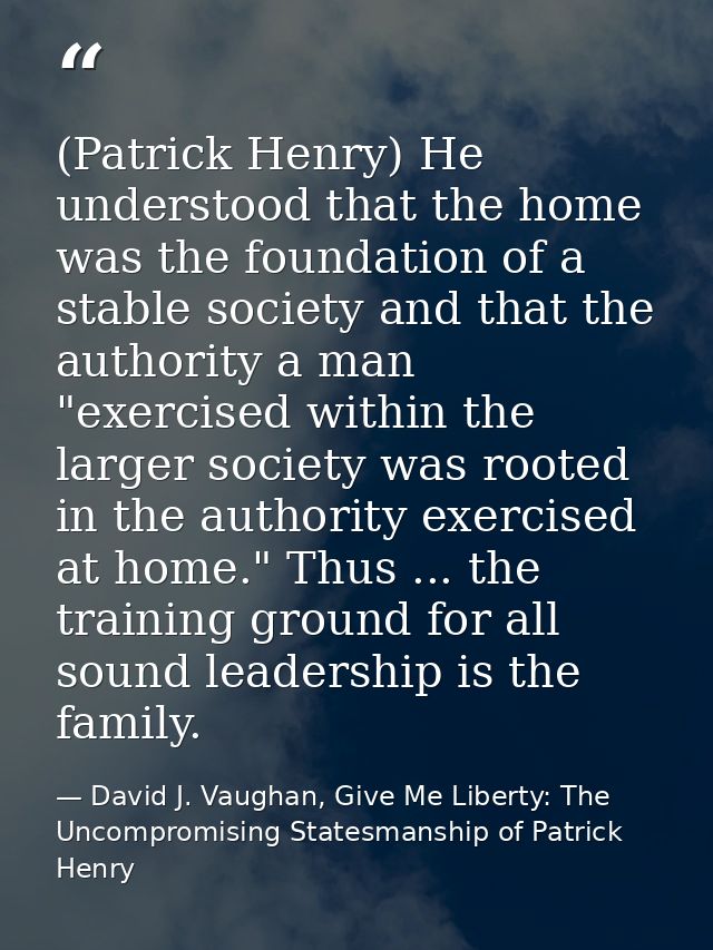 (Patrick Henry) He understood that the home was the foundation of a stable society and that the authority a man "exercis — David J. Vaughan, Give Me Liberty: The Uncompromising Statesmanship of Patrick Henry
