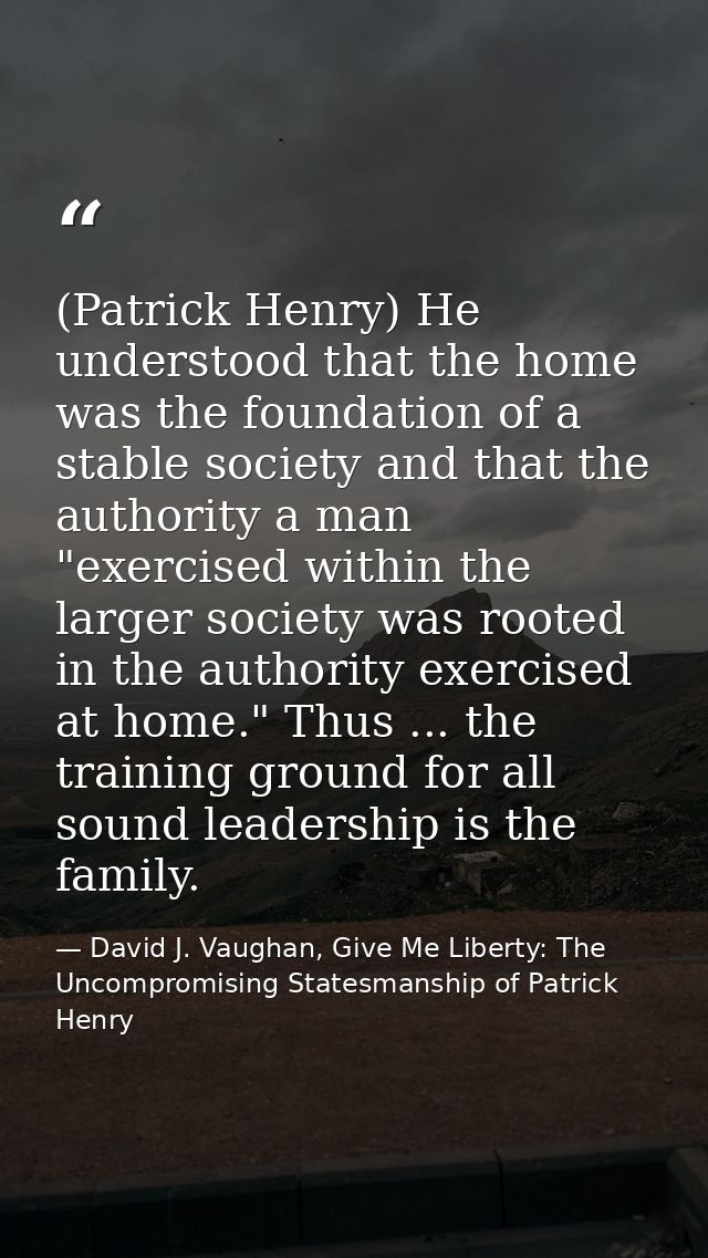 (Patrick Henry) He understood that the home was the foundation of a stable society and that the authority a man "exercis — David J. Vaughan, Give Me Liberty: The Uncompromising Statesmanship of Patrick Henry