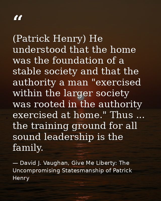 (Patrick Henry) He understood that the home was the foundation of a stable society and that the authority a man "exercis — David J. Vaughan, Give Me Liberty: The Uncompromising Statesmanship of Patrick Henry