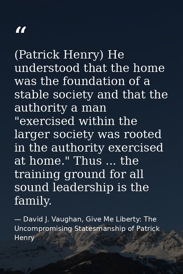 (Patrick Henry) He understood that the home was the foundation of a stable society and that the authority a man "exercis — David J. Vaughan, Give Me Liberty: The Uncompromising Statesmanship of Patrick Henry