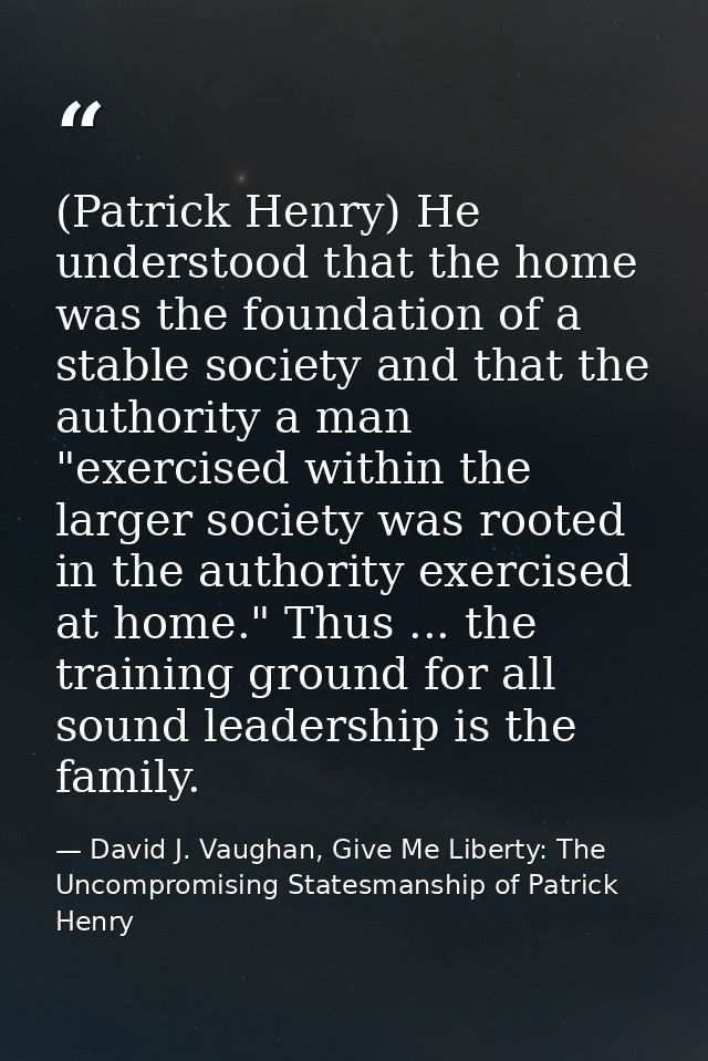 (Patrick Henry) He understood that the home was the foundation of a stable society and that the authority a man "exercis — David J. Vaughan, Give Me Liberty: The Uncompromising Statesmanship of Patrick Henry