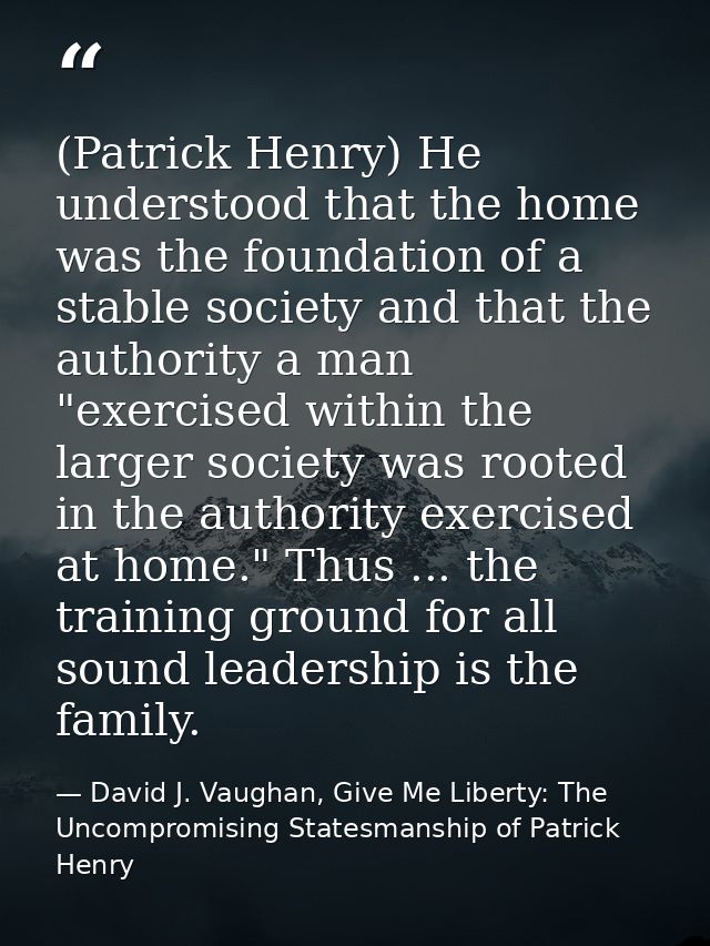 (Patrick Henry) He understood that the home was the foundation of a stable society and that the authority a man "exercis — David J. Vaughan, Give Me Liberty: The Uncompromising Statesmanship of Patrick Henry