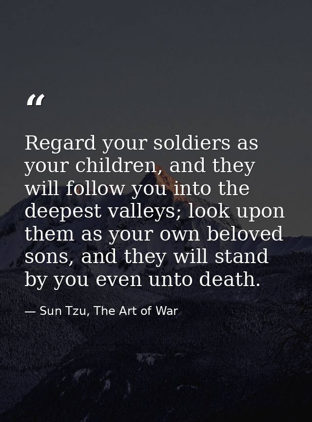 Regard your soldiers as your children, and they will follow you into the deepest valleys; look upon them as your own bel — Sun Tzu, The Art of War
