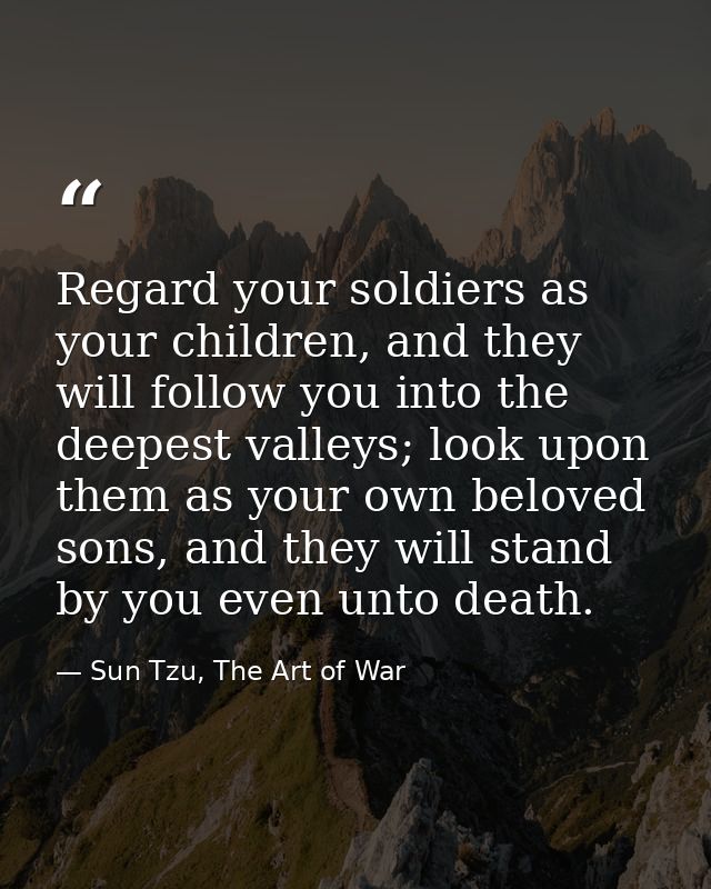 Regard your soldiers as your children, and they will follow you into the deepest valleys; look upon them as your own bel — Sun Tzu, The Art of War