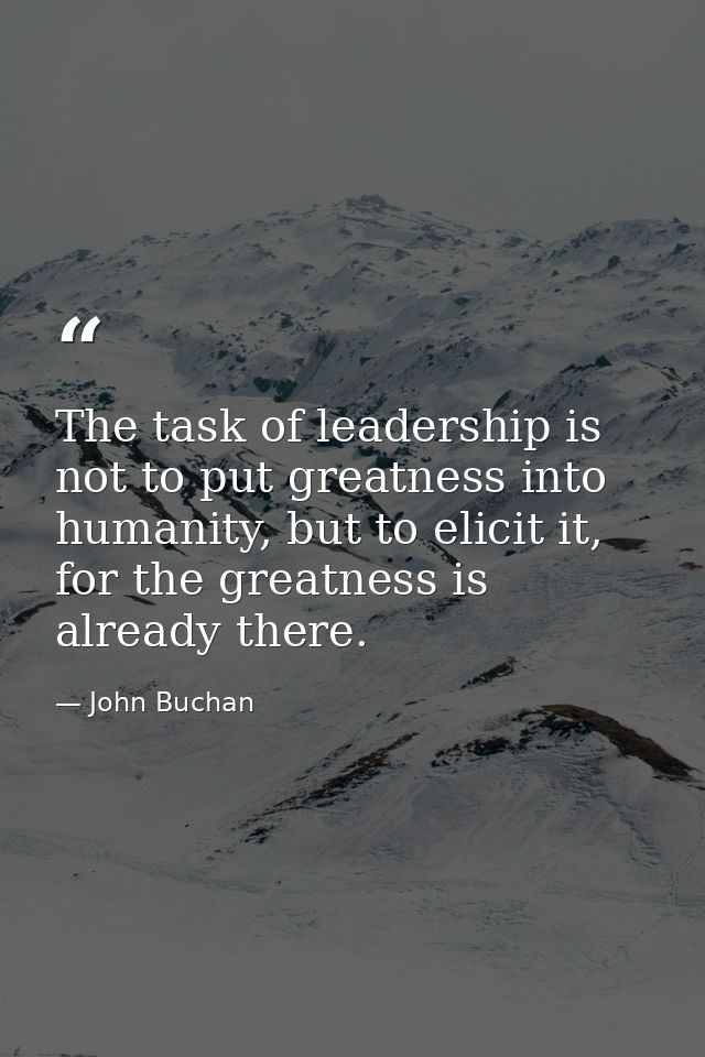 The task of leadership is not to put greatness into humanity, but to elicit it, for the greatness is already there. — John Buchan