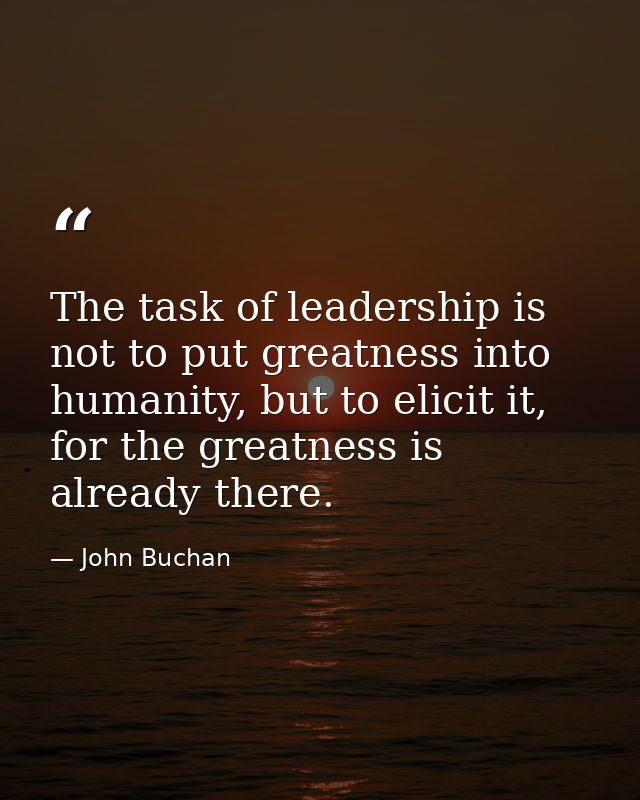 The task of leadership is not to put greatness into humanity, but to elicit it, for the greatness is already there. — John Buchan