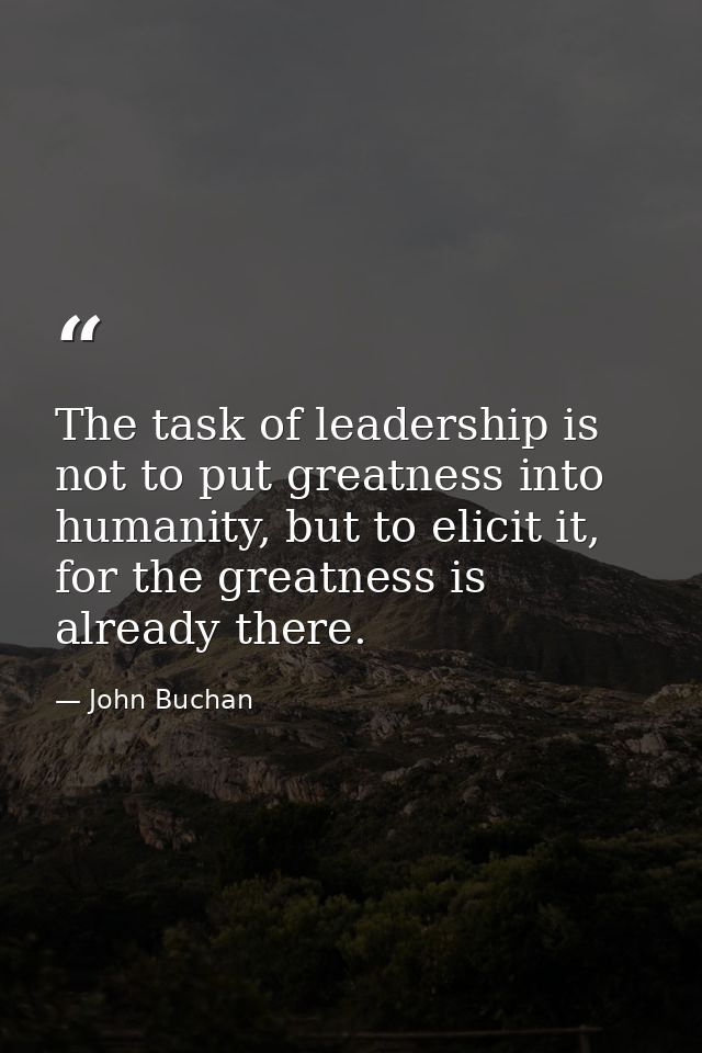 The task of leadership is not to put greatness into humanity, but to elicit it, for the greatness is already there. — John Buchan