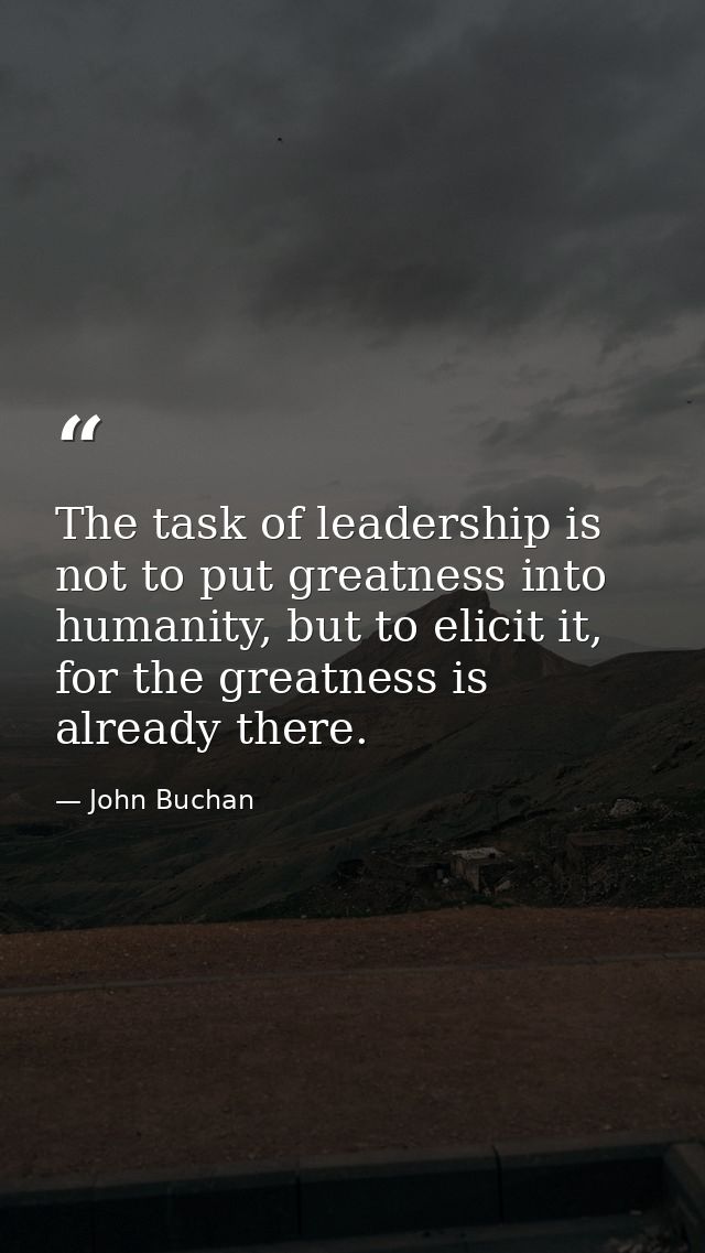 The task of leadership is not to put greatness into humanity, but to elicit it, for the greatness is already there. — John Buchan