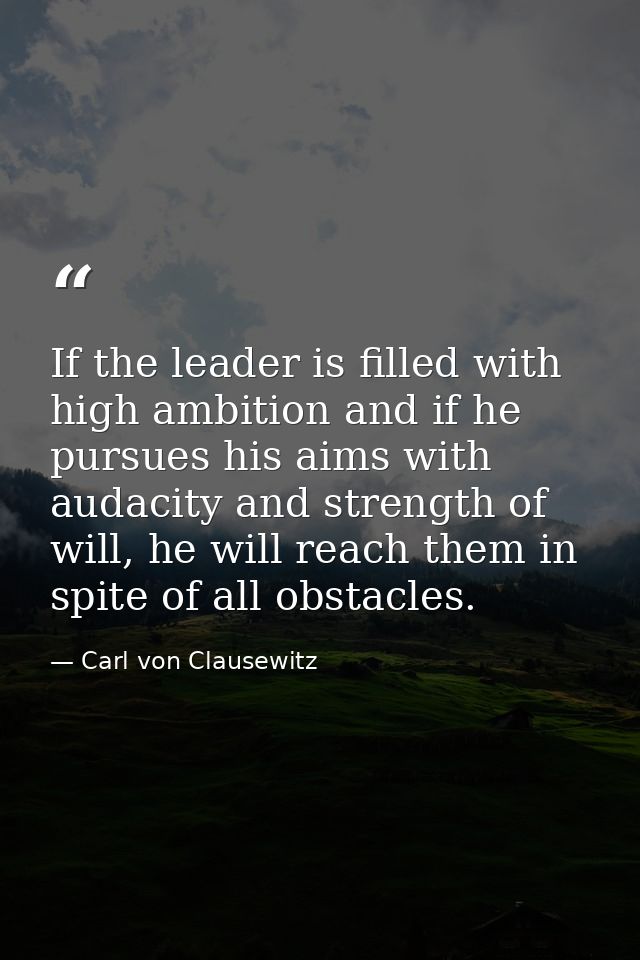 If the leader is filled with high ambition and if he pursues his aims with audacity and strength of will, he will reach  — Carl von Clausewitz