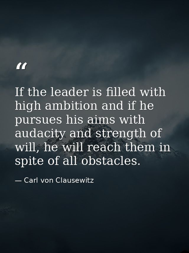 If the leader is filled with high ambition and if he pursues his aims with audacity and strength of will, he will reach  — Carl von Clausewitz