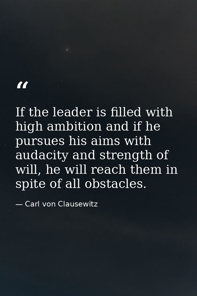 If the leader is filled with high ambition and if he pursues his aims with audacity and strength of will, he will reach  — Carl von Clausewitz