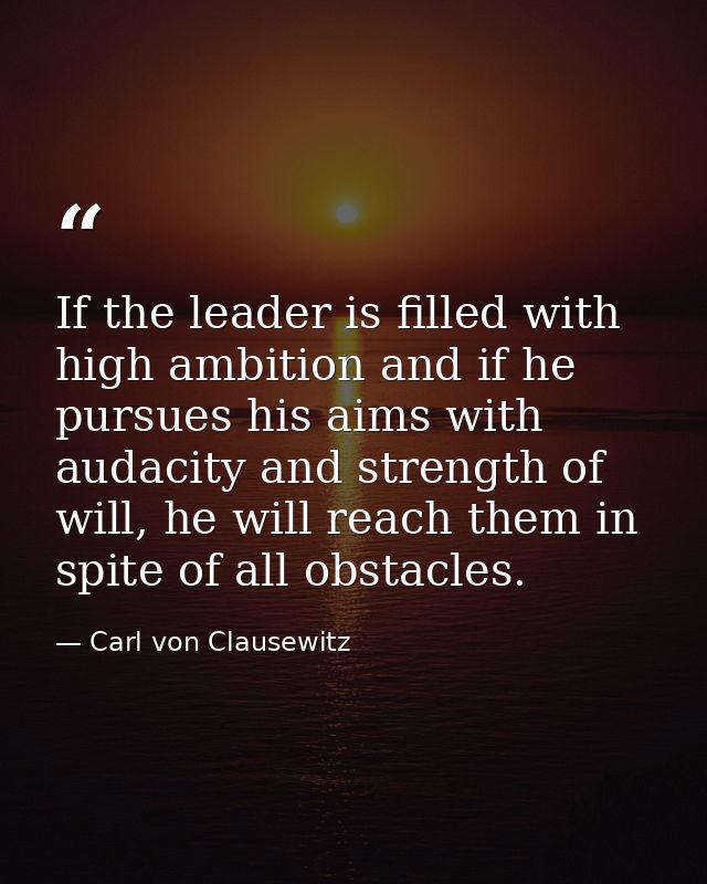 If the leader is filled with high ambition and if he pursues his aims with audacity and strength of will, he will reach  — Carl von Clausewitz