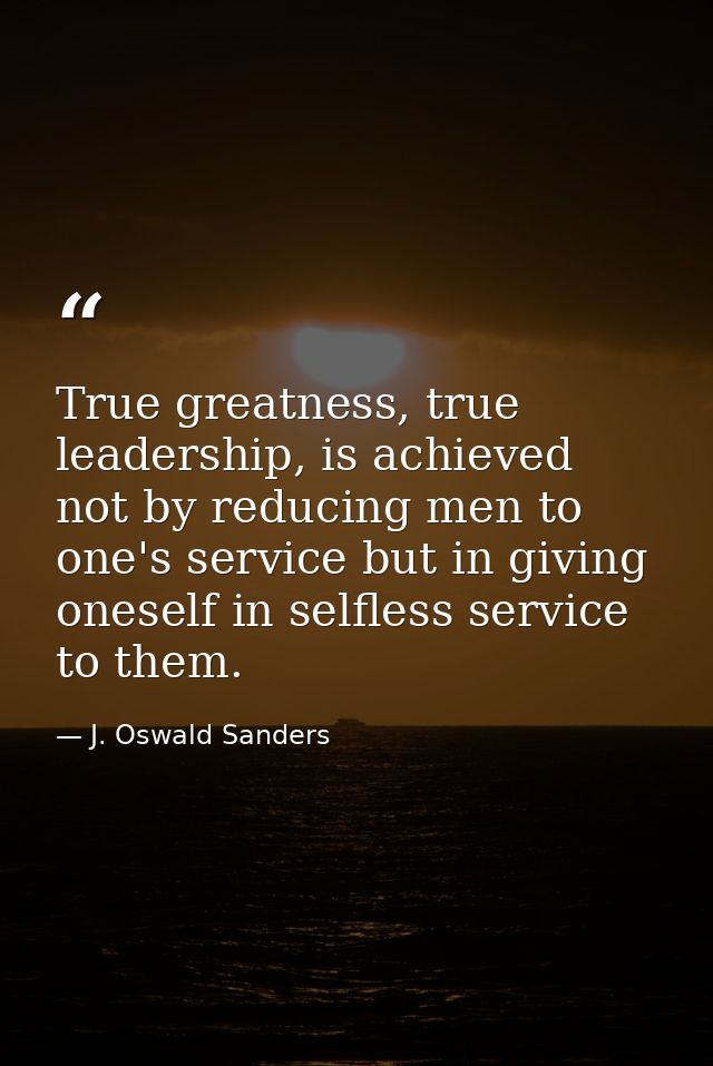True greatness, true leadership, is achieved not by reducing men to one's service but in giving oneself in selfless serv — J. Oswald Sanders