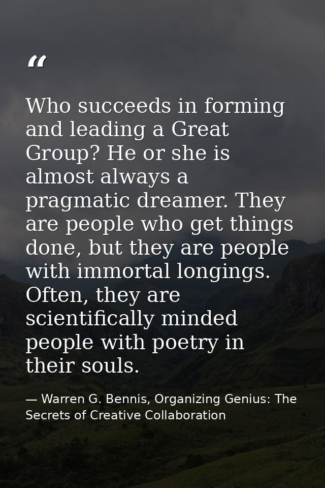 Who succeeds in forming and leading a Great Group? He or she is almost always a pragmatic dreamer. They are people who g — Warren G. Bennis, Organizing Genius: The Secrets of Creative Collaboration