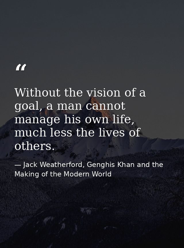 Without the vision of a goal, a man cannot manage his own life, much less the lives of others. — Jack Weatherford, Genghis Khan and the Making of the Modern World