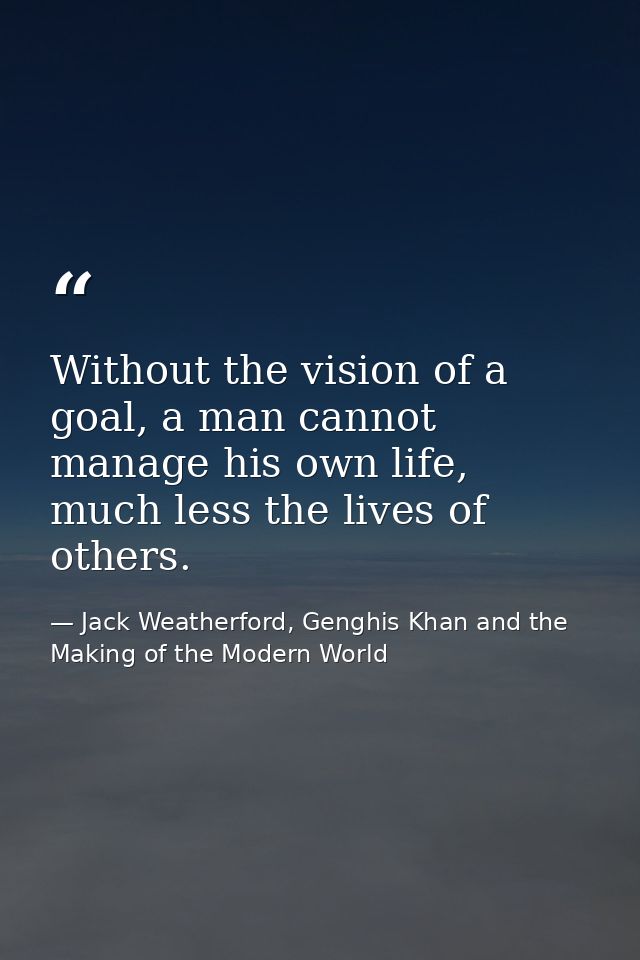 Without the vision of a goal, a man cannot manage his own life, much less the lives of others. — Jack Weatherford, Genghis Khan and the Making of the Modern World