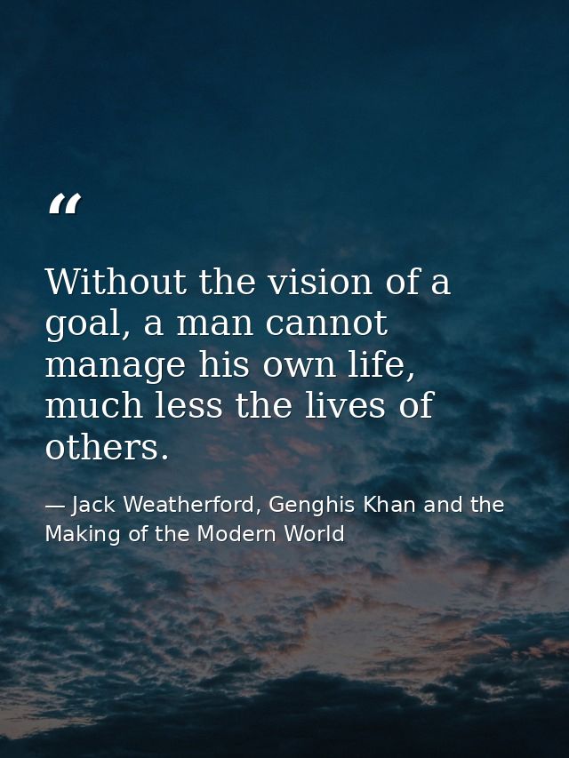 Without the vision of a goal, a man cannot manage his own life, much less the lives of others. — Jack Weatherford, Genghis Khan and the Making of the Modern World