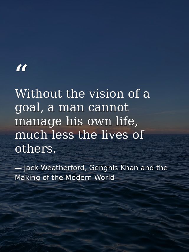Without the vision of a goal, a man cannot manage his own life, much less the lives of others. — Jack Weatherford, Genghis Khan and the Making of the Modern World