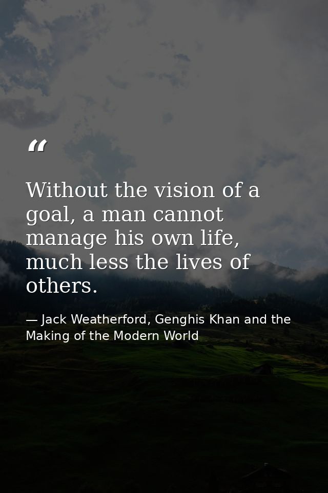 Without the vision of a goal, a man cannot manage his own life, much less the lives of others. — Jack Weatherford, Genghis Khan and the Making of the Modern World