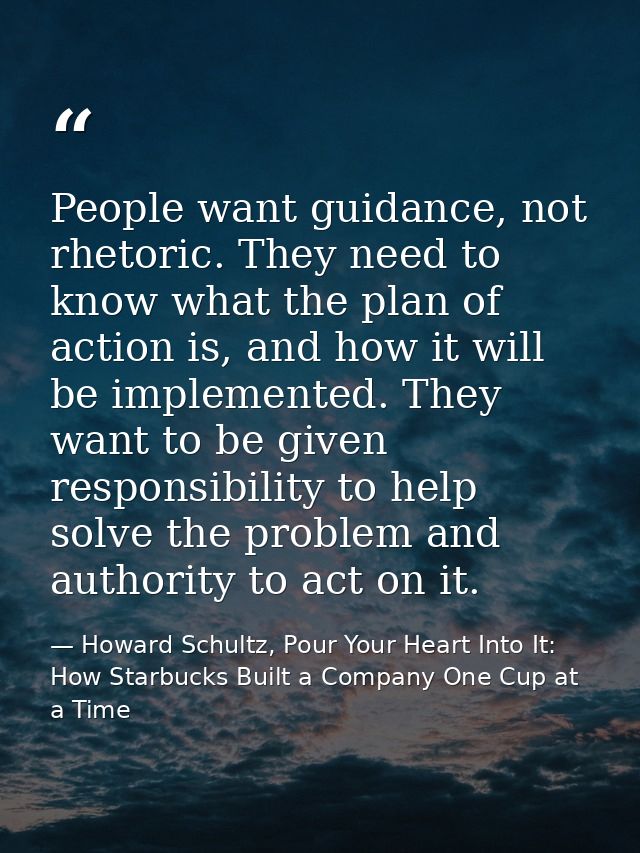 People want guidance, not rhetoric. They need to know what the plan of action is, and how it will be implemented. They w — Howard Schultz, Pour Your Heart Into It: How Starbucks Built a Company One Cup at a Time