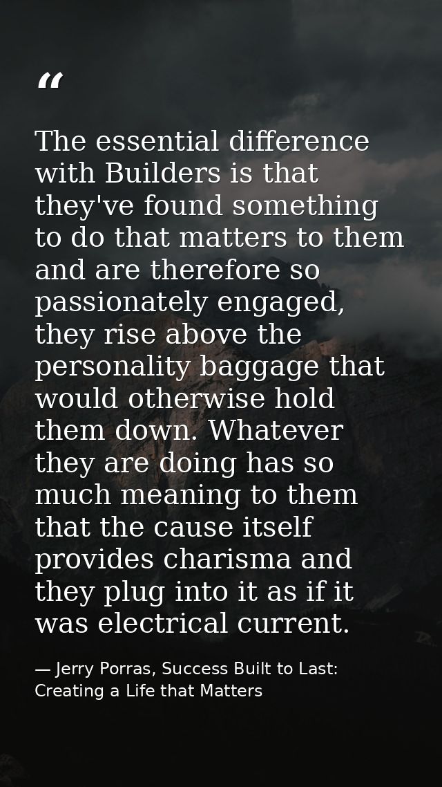 The essential difference with Builders is that they've found something to do that matters to them and are therefore so p — Jerry Porras, Success Built to Last: Creating a Life that Matters