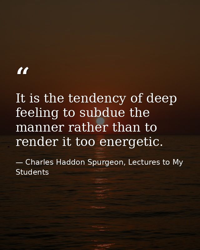 It is the tendency of deep feeling to subdue the manner rather than to render it too energetic. — Charles Haddon Spurgeon, Lectures to My Students