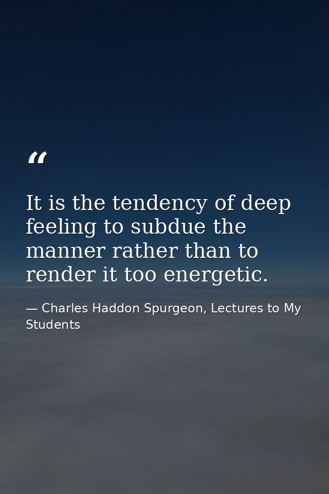 It is the tendency of deep feeling to subdue the manner rather than to render it too energetic. — Charles Haddon Spurgeon, Lectures to My Students
