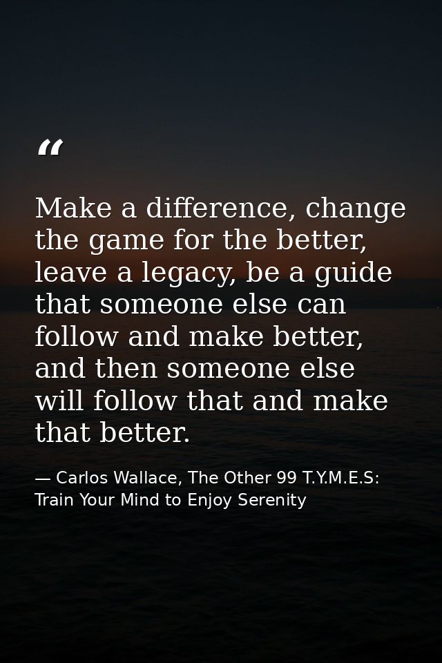 Make a difference, change the game for the better, leave a legacy, be a guide that someone else can follow and make bett — Carlos Wallace, The Other 99 T.Y.M.E.S: Train Your Mind to Enjoy Serenity