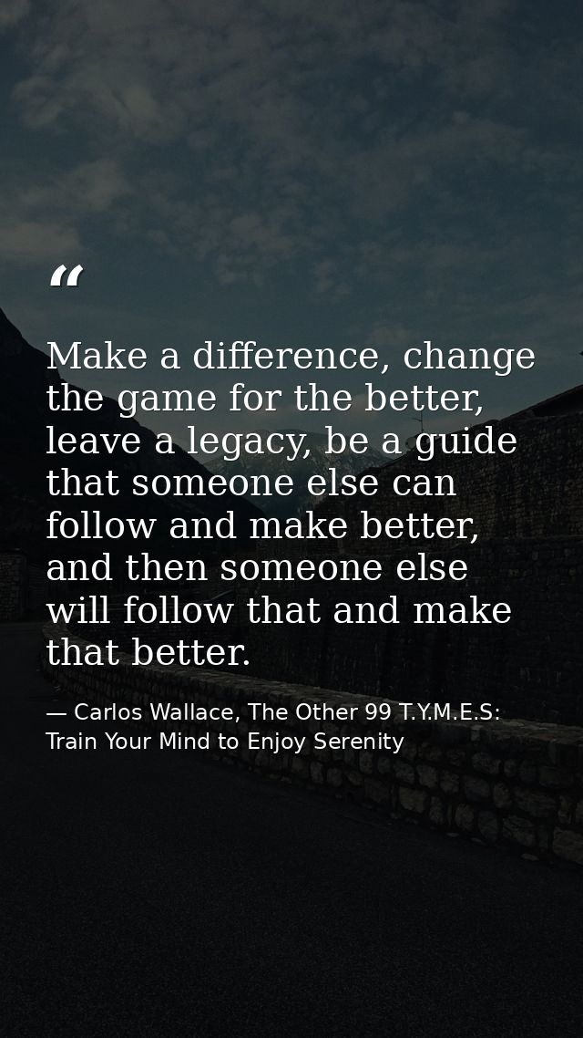 Make a difference, change the game for the better, leave a legacy, be a guide that someone else can follow and make bett — Carlos Wallace, The Other 99 T.Y.M.E.S: Train Your Mind to Enjoy Serenity
