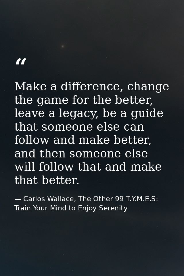 Make a difference, change the game for the better, leave a legacy, be a guide that someone else can follow and make bett — Carlos Wallace, The Other 99 T.Y.M.E.S: Train Your Mind to Enjoy Serenity