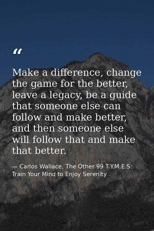 Make a difference, change the game for the better, leave a legacy, be a guide that someone else can follow and make bett — Carlos Wallace, The Other 99 T.Y.M.E.S: Train Your Mind to Enjoy Serenity
