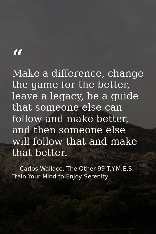 Make a difference, change the game for the better, leave a legacy, be a guide that someone else can follow and make bett — Carlos Wallace, The Other 99 T.Y.M.E.S: Train Your Mind to Enjoy Serenity