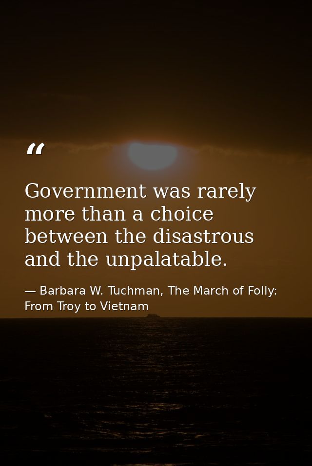 Government was rarely more than a choice between the disastrous and the unpalatable. — Barbara W. Tuchman, The March of Folly: From Troy to Vietnam