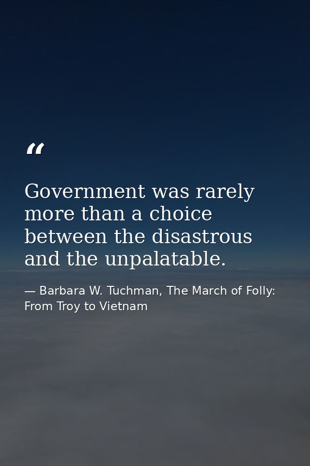 Government was rarely more than a choice between the disastrous and the unpalatable. — Barbara W. Tuchman, The March of Folly: From Troy to Vietnam