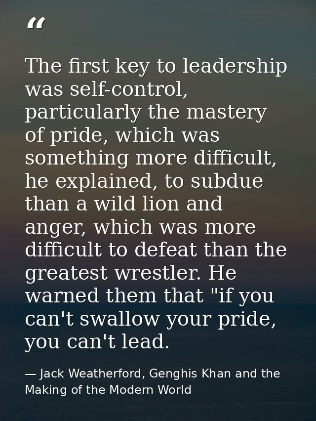 The first key to leadership was self-control, particularly the mastery of pride, which was something more difficult, he  — Jack Weatherford, Genghis Khan and the Making of the Modern World