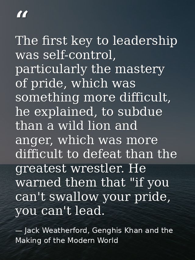 The first key to leadership was self-control, particularly the mastery of pride, which was something more difficult, he  — Jack Weatherford, Genghis Khan and the Making of the Modern World